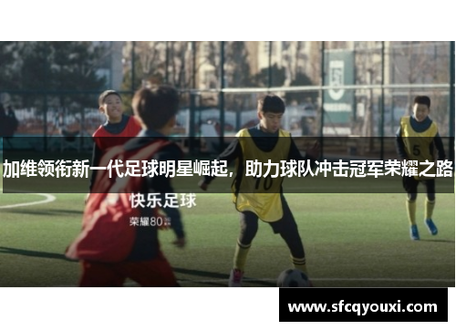 加维领衔新一代足球明星崛起，助力球队冲击冠军荣耀之路