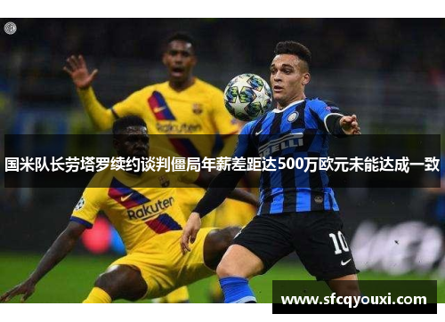 国米队长劳塔罗续约谈判僵局年薪差距达500万欧元未能达成一致