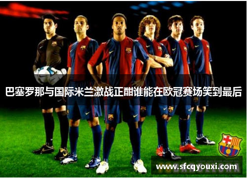 巴塞罗那与国际米兰激战正酣谁能在欧冠赛场笑到最后