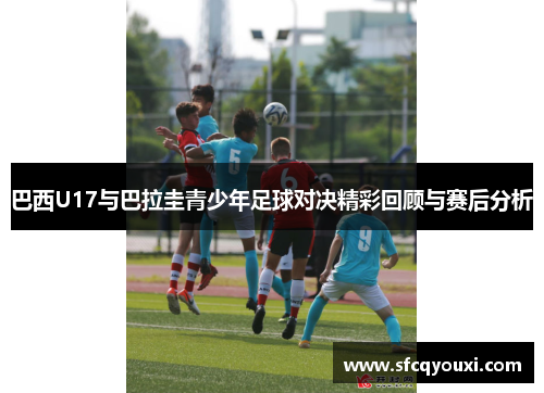巴西U17与巴拉圭青少年足球对决精彩回顾与赛后分析
