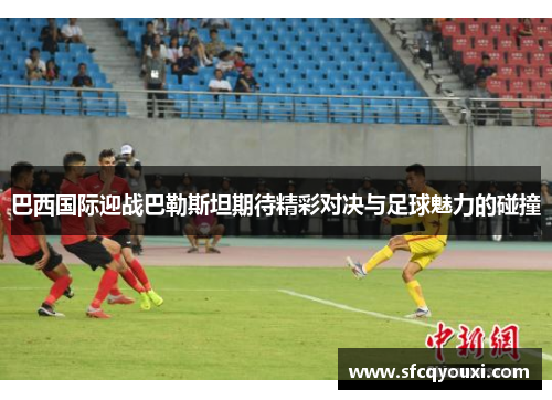 巴西国际迎战巴勒斯坦期待精彩对决与足球魅力的碰撞