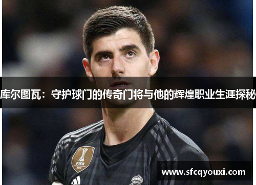 库尔图瓦：守护球门的传奇门将与他的辉煌职业生涯探秘
