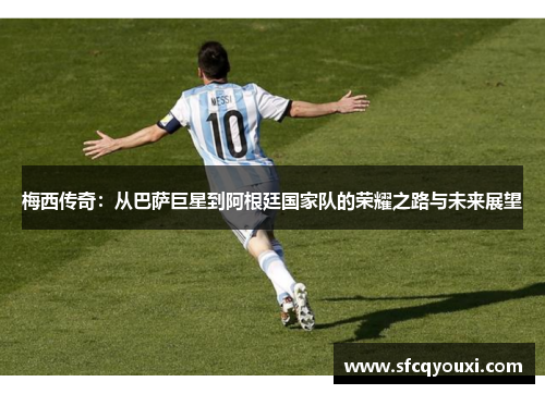 梅西传奇：从巴萨巨星到阿根廷国家队的荣耀之路与未来展望